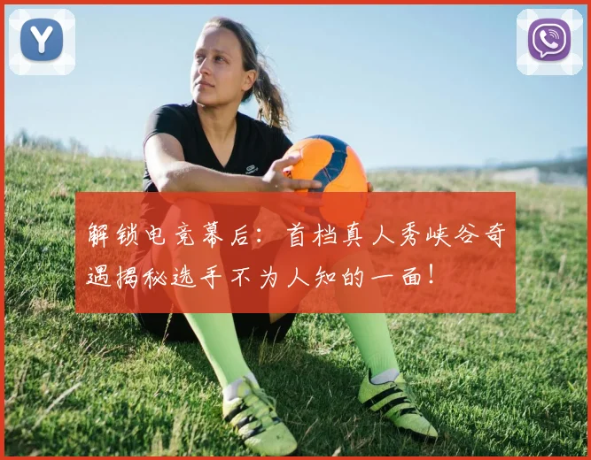 解锁电竞幕后:首档真人秀峡谷奇遇揭秘选手不为人知的一面!
