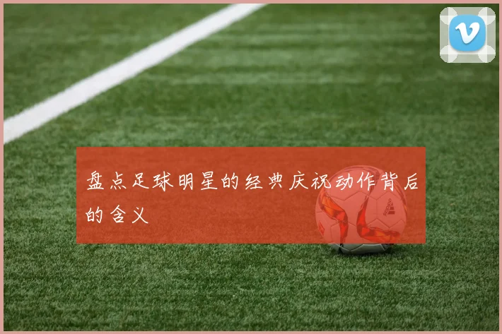盘点足球明星的经典庆祝动作背后的含义