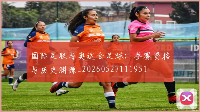 国际足联与奥运会足球:参赛资格与历史渊源_20260527111951