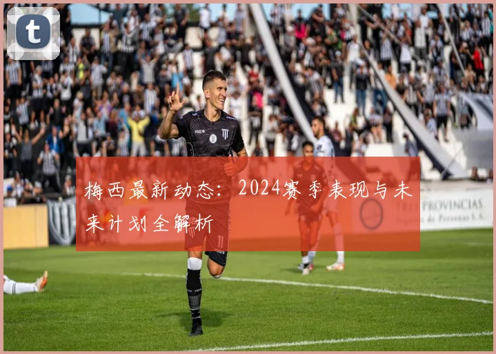 梅西最新动态：2024赛季表现与未来计划全解析