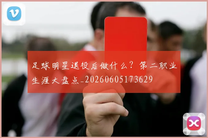 足球明星退役后做什么?第二职业生涯大盘点_20260605173629
