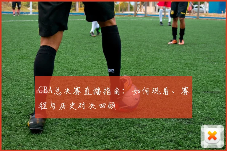 CBA总决赛直播指南：如何观看、赛程与历史对决回顾