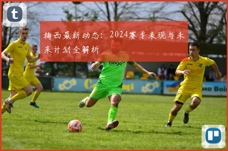 梅西最新动态：2024赛季表现与未来计划全解析