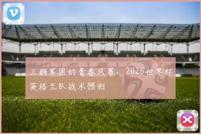 三狮军团的青春风暴,2026世界杯英格兰队战术预测