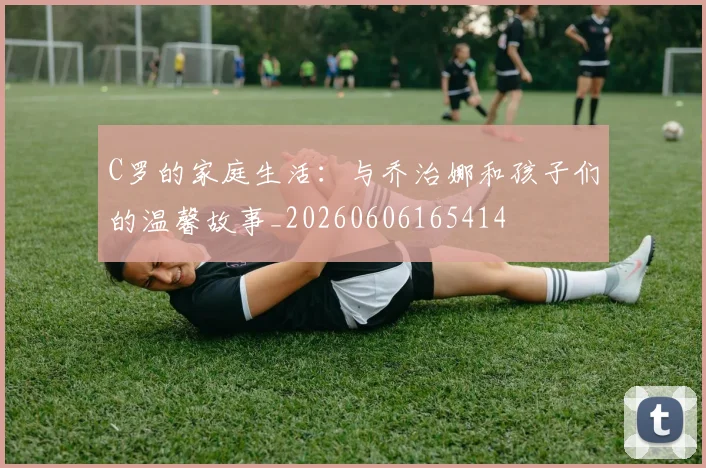 C罗的家庭生活：与乔治娜和孩子们的温馨故事_20260606165414