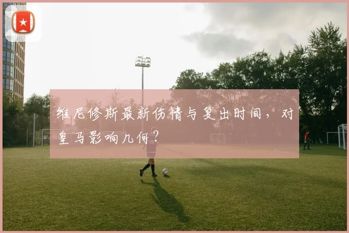维尼修斯最新伤情与复出时间,对皇马影响几何?