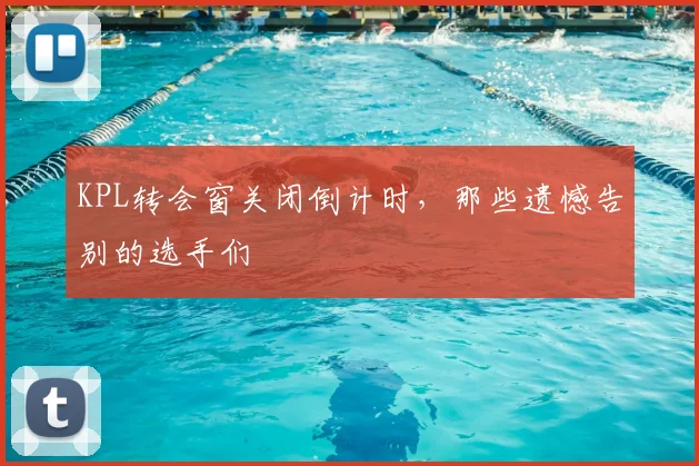KPL转会窗关闭倒计时,那些遗憾告别的选手们