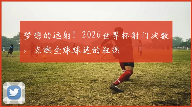 梦想的远射!2026世界杯射门次数,点燃全球球迷的狂热