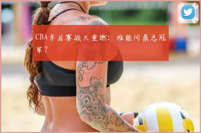 CBA季后赛战火重燃：谁能问鼎总冠军？