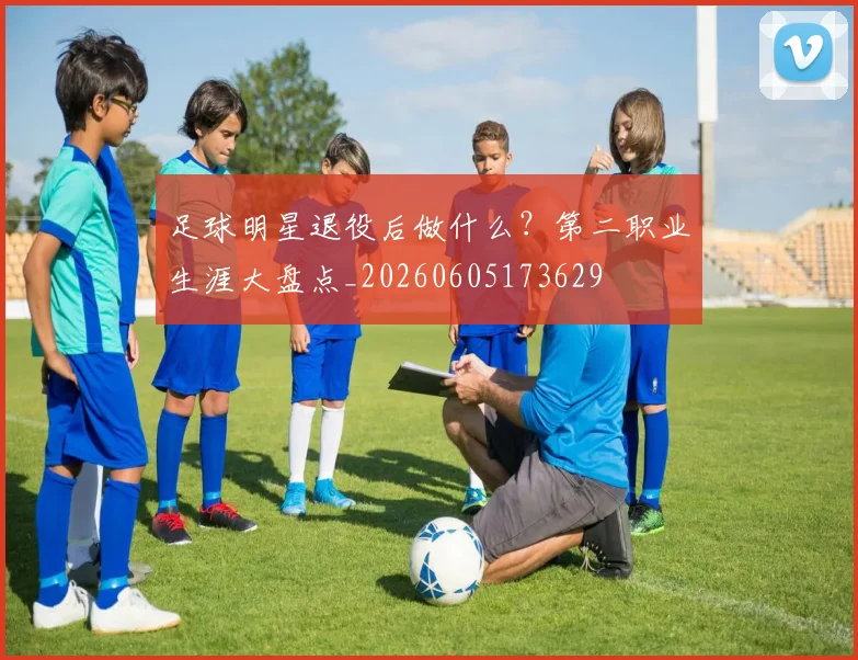 足球明星退役后做什么?第二职业生涯大盘点_20260605173629