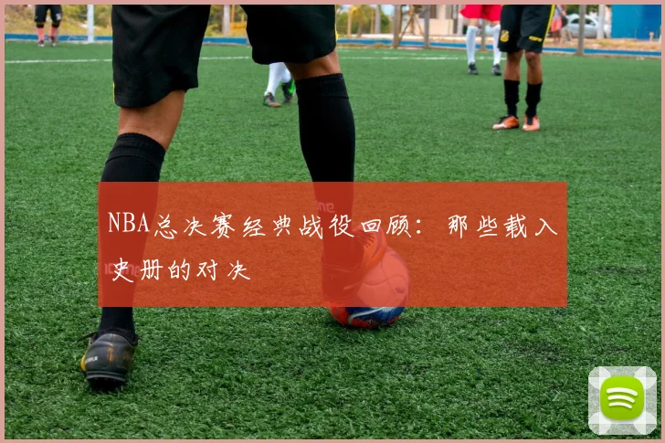 NBA总决赛经典战役回顾:那些载入史册的对决