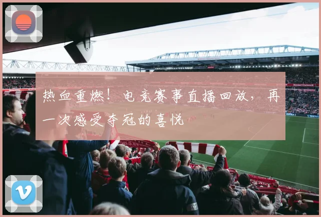 热血重燃！电竞赛事直播回放，再一次感受夺冠的喜悦