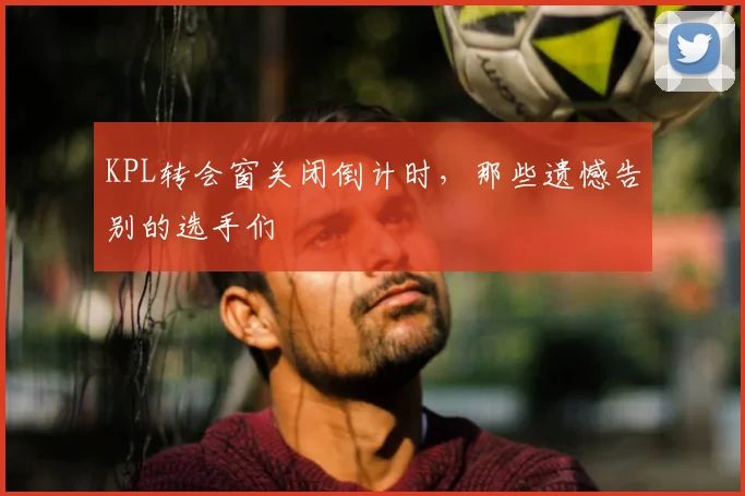 KPL转会窗关闭倒计时,那些遗憾告别的选手们