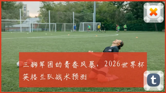 三狮军团的青春风暴,2026世界杯英格兰队战术预测