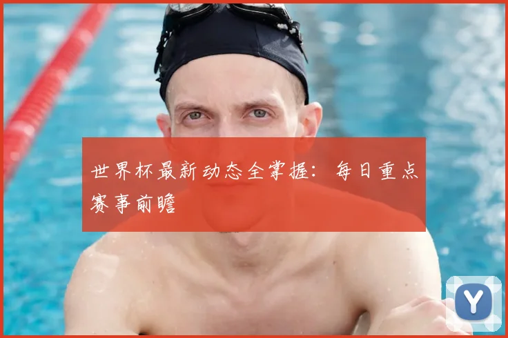 世界杯最新动态全掌握：每日重点赛事前瞻