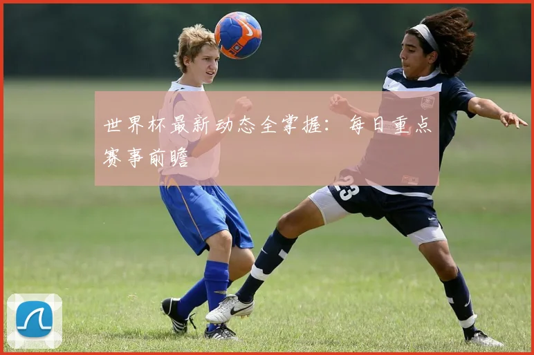 世界杯最新动态全掌握:每日重点赛事前瞻
